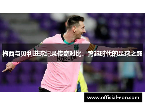梅西与贝利进球纪录传奇对比：跨越时代的足球之巅